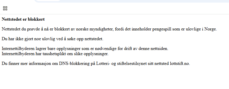 Bilde av teksten som kommer opp dersom du g&aring;r inn p&aring; en blokkert nettside. Det st&aring;r: Nettstedet er blokkert

Nettstedet du pr&oslash;vde &aring; n&aring; er blokkert av norske myndigheter, fordi det inneholder pengespill som er ulovlige i Norge.
Du har ikke gjort noe ulovlig ved &aring; s&oslash;ke opp nettstedet.

Internettilbyderen lagrer bare opplysninger som er n&oslash;dvendige for drift av denne nettsiden.
Internettilbyderen har taushetsplikt om slike opplysninger.

Du finner mer informasjon om DNS-blokkering p&aring; Lotteri- og stiftelsestilsynet sitt nettsted lottstift.no.
